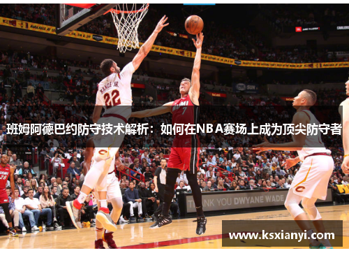 班姆阿德巴约防守技术解析：如何在NBA赛场上成为顶尖防守者