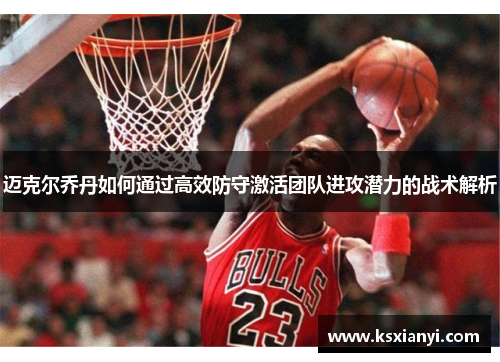 迈克尔乔丹如何通过高效防守激活团队进攻潜力的战术解析