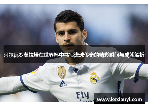 阿尔瓦罗莫拉塔在世界杯中书写进球传奇的精彩瞬间与成就解析