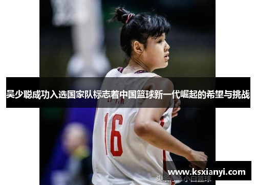 吴少聪成功入选国家队标志着中国篮球新一代崛起的希望与挑战