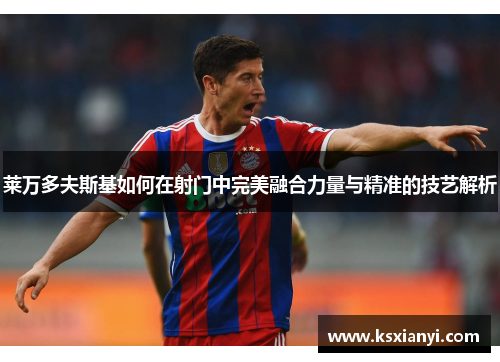 莱万多夫斯基如何在射门中完美融合力量与精准的技艺解析