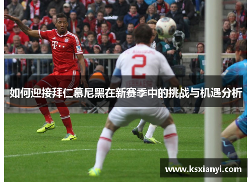 如何迎接拜仁慕尼黑在新赛季中的挑战与机遇分析