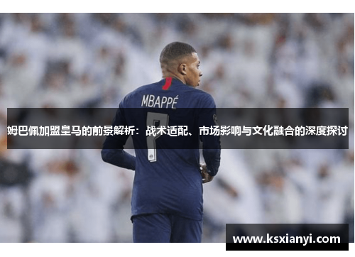 姆巴佩加盟皇马的前景解析：战术适配、市场影响与文化融合的深度探讨