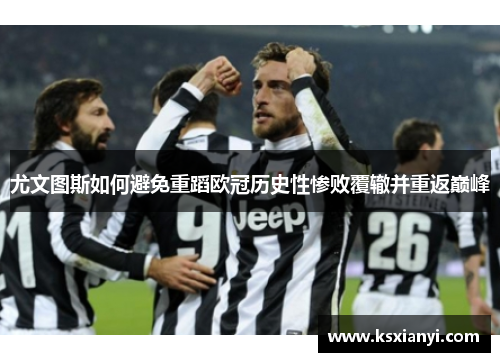 尤文图斯如何避免重蹈欧冠历史性惨败覆辙并重返巅峰