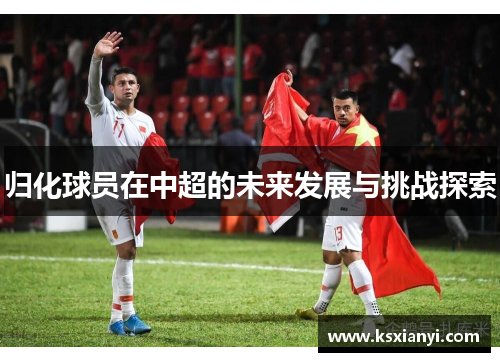 归化球员在中超的未来发展与挑战探索
