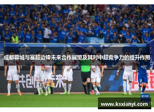 成都蓉城与塞超边锋未来合作展望及其对中超竞争力的提升作用