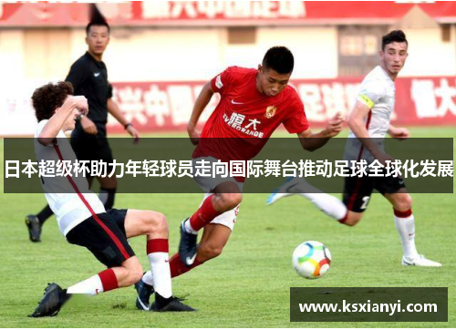日本超级杯助力年轻球员走向国际舞台推动足球全球化发展