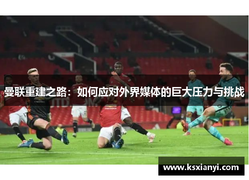 曼联重建之路：如何应对外界媒体的巨大压力与挑战