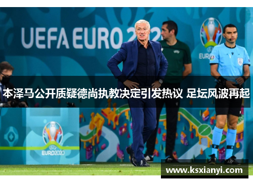 本泽马公开质疑德尚执教决定引发热议 足坛风波再起 本泽马公开质疑德尚执教决定引发热议 足坛风波再起