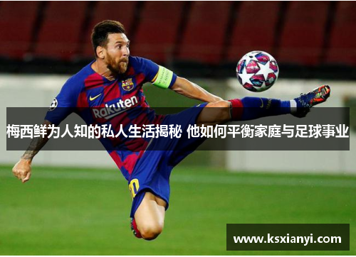 梅西鲜为人知的私人生活揭秘 他如何平衡家庭与足球事业 梅西鲜为人知的私人生活揭秘 他如何平衡家庭与足球事业